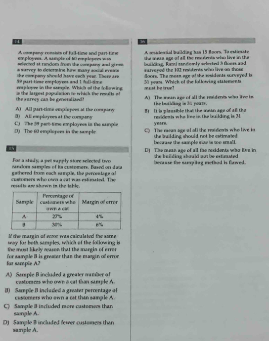 14
16
A company consists of full-time and part-time A residential building has 15 floors. To estimate
employees. A sample of 60 employees was the mean age of all the residents who live in the
selected at random from the company and given building, Rami randomly selected 3 floors and
a survey to determine how many social events
the company should have each year. There are surveyed the 102 residents who live on those
floors. The mean age of the residents surveyed is
59 part-time employees and 1 full-time 31 years. Which of the following statements
employee in the sample. Which of the following
is the largest population to which the results of must be true?
the survey can be generalized? A) The mean age of all the residents who live in
the building is 31 years.
A) All part-time employees at the company B) It is plausible that the mean age of all the
B) All employees at the company residents who live in the building is 31
C) The 59 part-time employees in the sample years.
D) The 60 employees in the sample C) The mean age of all the residents who live in
the building should not be estimated
because the sample size is too small.
15
D) The mean age of all the residents who live in
For a study, a pet supply store selected two the building should not be estimated
random samples of its customers. Based on data because the sampling method is flawed.
gathered from each sample, the percentage of
customers who own a cat was estimated. The
results are shown in the table.
If the margin of error was calculated the same
way for both samples, which of the following is
the most likely reason that the margin of error
for sample B is greater than the margin of error
for sample A?
A) Sample B included a greater number of
customers who own a cat than sample A.
B) Sample B included a greater percentage of
customers who own a cat than sample A.
C) Sample B included more customers than
sample A.
D) Sample B included fewer customers than
sample A.