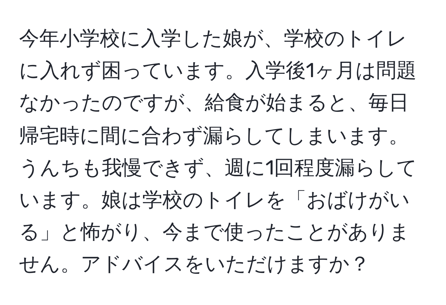 今年小学校に入学した娘が、学校のトイレに入れず困っています。入学後1ヶ月は問題なかったのですが、給食が始まると、毎日帰宅時に間に合わず漏らしてしまいます。うんちも我慢できず、週に1回程度漏らしています。娘は学校のトイレを「おばけがいる」と怖がり、今まで使ったことがありません。アドバイスをいただけますか？