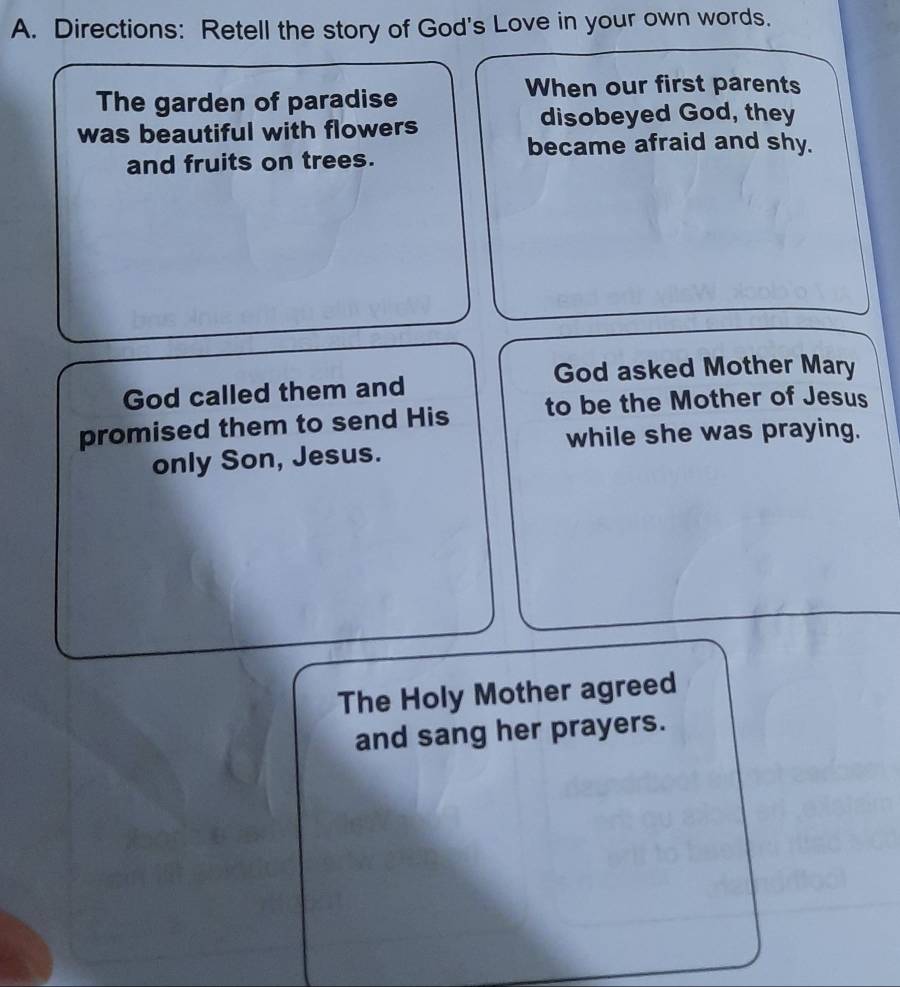 Directions: Retell the story of God's Love in your own words. 
When our first parents 
The garden of paradise 
was beautiful with flowers disobeyed God, they 
became afraid and shy. 
and fruits on trees. 
God asked Mother Mary 
God called them and 
promised them to send His to be the Mother of Jesus 
while she was praying. 
only Son, Jesus. 
The Holy Mother agreed 
and sang her prayers.