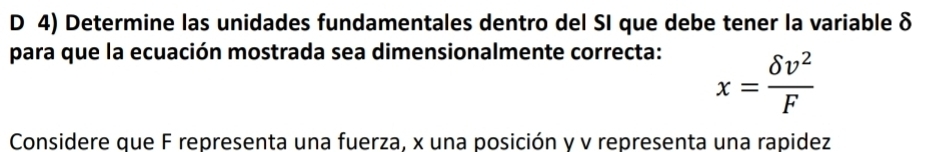 Determine las unidades fundamentales dentro del SI que debe tener la variable δ
para que la ecuación mostrada sea dimensionalmente correcta:
x= delta v^2/F 
Considere que F representa una fuerza, x una posición y v representa una rapidez