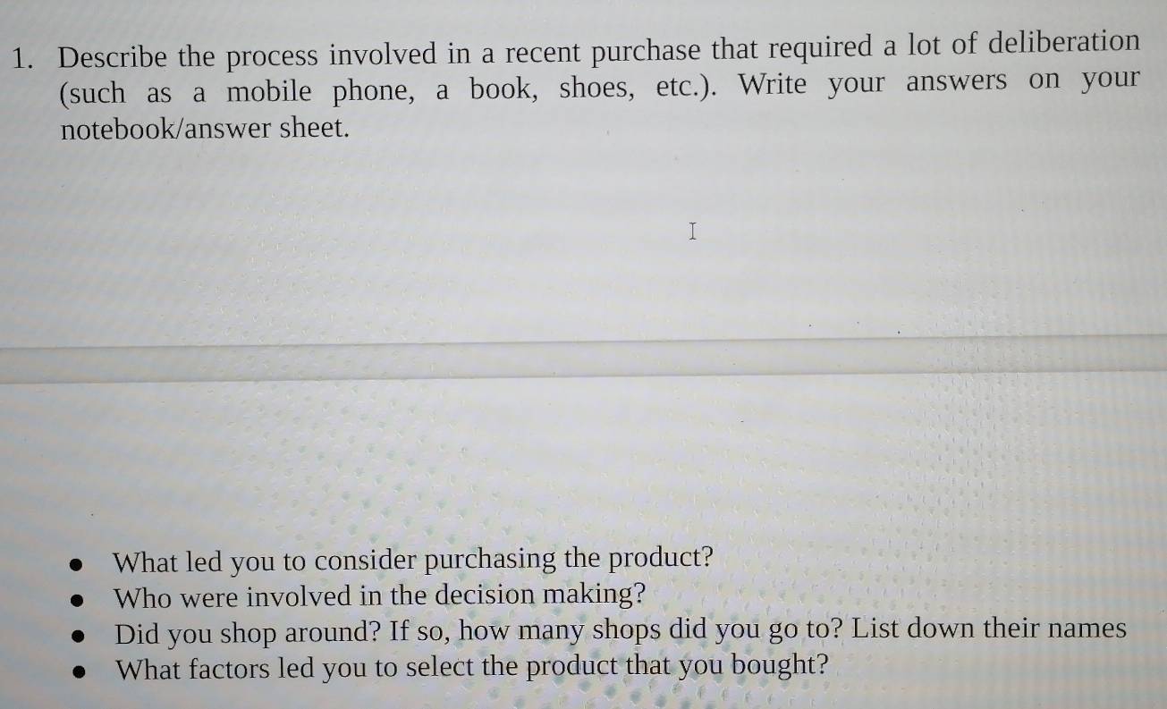 Describe the process involved in a recent purchase that required a lot of deliberation 
(such as a mobile phone, a book, shoes, etc.). Write your answers on your 
notebook/answer sheet. 
What led you to consider purchasing the product? 
Who were involved in the decision making? 
Did you shop around? If so, how many shops did you go to? List down their names 
What factors led you to select the product that you bought?