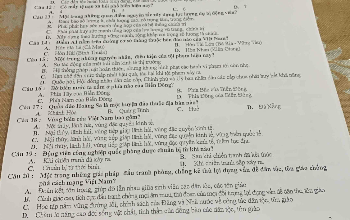 Các dân tộc hoàn toàn binh đang, các dân tộc được quy
Câu 12 : Có mấy tệ nạn xã hội phổ biến hiện nay?
A. 4 B. 5 C. 6 D. 7
Câu 13 : Một trong những quan điểm nguyên tắc xây dựng lực lượng dự bị động viên?
A. Đảm bảo số lượng ít, chất lượng cao, có trọng tâm, trọng điểm.
B. Phải phát huy sức mạnh tổng hợp của cả hệ thống chính trị
C. Phải phát huy sức mạnh tổng hợp của lực lượng vũ trang, chính trị
D. Xây dựng theo hướng vững mạnh, rộng khắp coi trọng số lượng là chính.
Câu 14 : Điểm A1 nằm trên đường cơ sở thăng thuộc hòn đảo nào của Việt Nam?
A. Hòn Đá Lẻ (Cà Mau) B. Hòn Tài Lớn (Bà Rịa - Vũng Tàu)
C. Hòn Hải (Bình Thuận) D. Hòn Nhạn (Kiên Giang)
Câu 15 : Một trong những nguyên nhân, điều kiện của tội phạm hiện nay?
A. Sự tác động của mặt trái nên kinh tế thị trường
B. Hệ thống pháp luật hoàn thiện, nhưng khung hình phạt các hành vi phạm tội còn nhẹ.
C. Hạn chế đến mức thấp nhất hậu quả, tác hại khi tội phạm xảy ra
D. Quốc hội, Hội đồng nhân dân các cấp, Chính phủ và Uỷ ban nhân dân các cấp chưa phát huy hết khả năng
Câu 16 : Bờ biển nước ta nằm ở phía nào của Biển Đông?
A. Phía Tây của Biển Đông B. Phía Bắc của Biển Đông
C. Phía Nam của Biển Đông D. Phía Đông của Biển Đông
Câu 17 : Quần đảo Hoàng Sa là một huyện đảo thuộc địa bàn nào?
A. Khánh Hòa B. Quảng Bình C. Huế D. Đà Nẵng
Câu 18 : Vùng biển của Việt Nam bao gồm?
A. Nội thủy, lãnh hải, vùng đặc quyền kinh tế.
B. Nội thủy, lãnh hải, vùng tiếp giáp lãnh hải, vùng đặc quyền kinh tế.
C. Nội thủy, lãnh hải, vùng tiếp giáp lãnh hải, vùng đặc quyền kinh tế, vùng biển quốc tế.
D. Nội thủy, lãnh hải, vùng tiếp giáp lãnh hải, vùng đặc quyền kinh tế, thềm lục địa.
Câu 19 : Động viên công nghiệp quốc phòng được chuẩn bị từ khi nào?
A. Khi chiến tranh đã xảy ra. B. Sau khi chiến tranh đã kết thúc.
C. Chuẩn bị từ thời bình. D. Khi chiến tranh sắp xảy ra.
Câu 20 : Một trong những giải pháp đấu tranh phòng, chống kẻ thù lợi dụng vấn đề dân tộc, tôn giáo chống
phá cách mạng Việt Nam?
A. Đoàn kết, tôn trọng, giúp đỡ lẫn nhau giữa sinh viên các dân tộc, các tôn giáo
B. Cảnh giác cao, tích cực đấu trạnh chống mọi âm mưu, thủ đoạn của mọi đối tượng lọi dụng vấn đề dân tộc, tôn giáo
C. Học tập nắm vững đường lối, chính sách của Đảng và Nhà nước về công tác dân tộc, tôn giáo
D. Chăm lo nâng cao đời sống vật chất, tinh thần của đồng bảo các dân tộc, tôn giáo