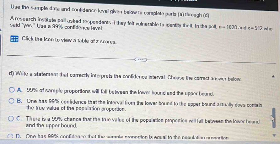 Use the sample data and confidence level given below to complete parts (a) through (d).
A research institute poll asked respondents if they felt vulnerable to identity theft. In the poll, n=1028
said "yes." Use a 99% confidence level. and x=512 who
Click the icon to view a table of z scores.
d) Write a statement that correctly interprets the confidence interval. Choose the correct answer below.
A. 99% of sample proportions will fall between the lower bound and the upper bound.
B. One has 99% confidence that the interval from the lower bound to the upper bound actually does contain
the true value of the population proportion.
C. There is a 99% chance that the true value of the population proportion will fall between the lower bound
and the upper bound.
D. One has 99% confidence that the sample proportion is equal to the nopulation proportion