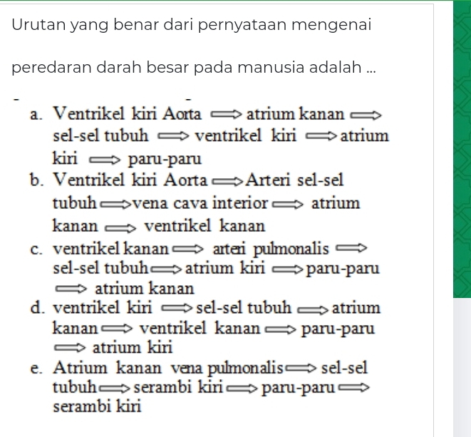 Urutan yang benar dari pernyataan mengenai
peredaran darah besar pada manusia adalah ...
a. Ventrikel kiri Aorta ← atrium kanan I
sel-sel tubuh —> ventrikel kiri — atrium
kiri > paru-paru
b. Ventrikel kiri Aorta —Arteri sel-sel
tubuh —>vena cava interior — > atrium
kanan ventrikel kanan
c. ventrikel kanan > arteri pulmonalis o 
sel-sel tubuh— atrium kiri — paru-paru
— atrium kanan
d. ventrikel kiri — sel-sel tubuh atrium
kanan — ventrikel kanan —> paru-paru
=> atrium kiri
e. Atrium kanan vena pulmonalis— sel-sel
tubuh—> serambi kiri — paru-paru —>
serambi kiri