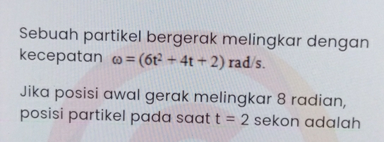 Sebuah partikel bergerak melingkar dengan 
kecepatan omega =(6t^2+4t+2) rad/s. 
Jika posisi awal gerak melingkar 8 radian, 
posisi partikel pada saat t=2 sekon adalah