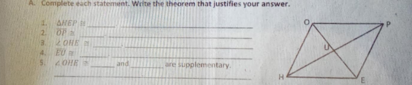 Complete each statement. Write the theorem that justifies your answer. 
__ 
1. △ HEP≌
_ 
2. overline OP≌ _ 
3. ∠ OHE≌ _._ 
_ 
4. overline EU≌ _ 
5. ∠ OHE≌ _and_ are supplementary. 
_