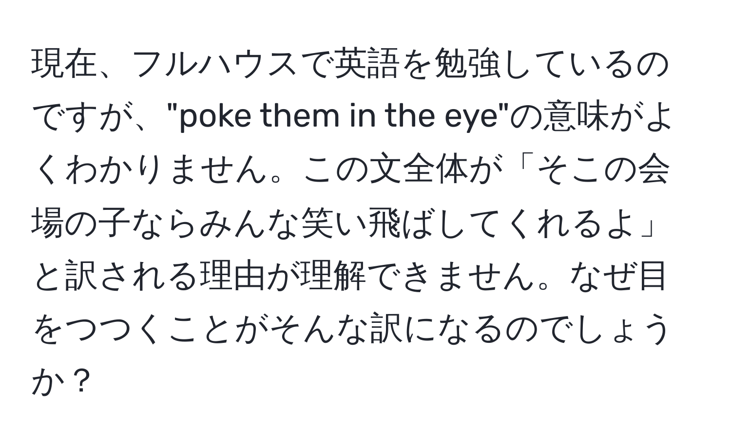 現在、フルハウスで英語を勉強しているのですが、"poke them in the eye"の意味がよくわかりません。この文全体が「そこの会場の子ならみんな笑い飛ばしてくれるよ」と訳される理由が理解できません。なぜ目をつつくことがそんな訳になるのでしょうか？