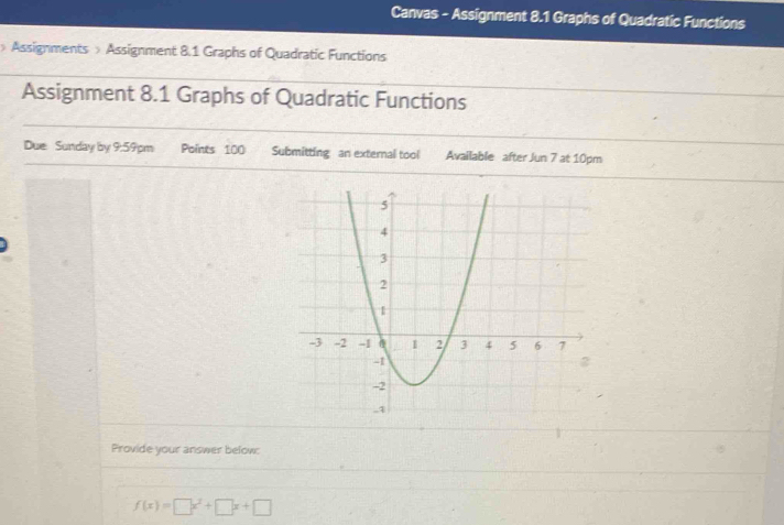 Canvas - Assignment 8.1 Graphs of Quadratic Functions 
> Assignments > Assignment 8.1 Graphs of Quadratic Functions 
Assignment 8.1 Graphs of Quadratic Functions 
Due Sunday by 9:59pm Points 100 Submitting an external tool Available after Jun 7 at 10pm 
Provide your answer below:
f(x)=□ x^2+□ x+□