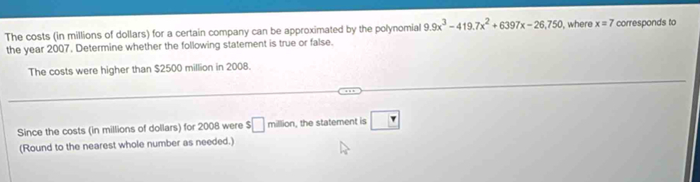 The costs (in millions of dollars) for a certain company can be approximated by the polynomial 9.9x^3-419.7x^2+6397x-26,750 , where x=7 corresponds to 
the year 2007. Determine whether the following statement is true or false. 
The costs were higher than $2500 million in 2008. 
Since the costs (in millions of dollars) for 2008 were $ □ million , the statement is ?
(Round to the nearest whole number as needed.)