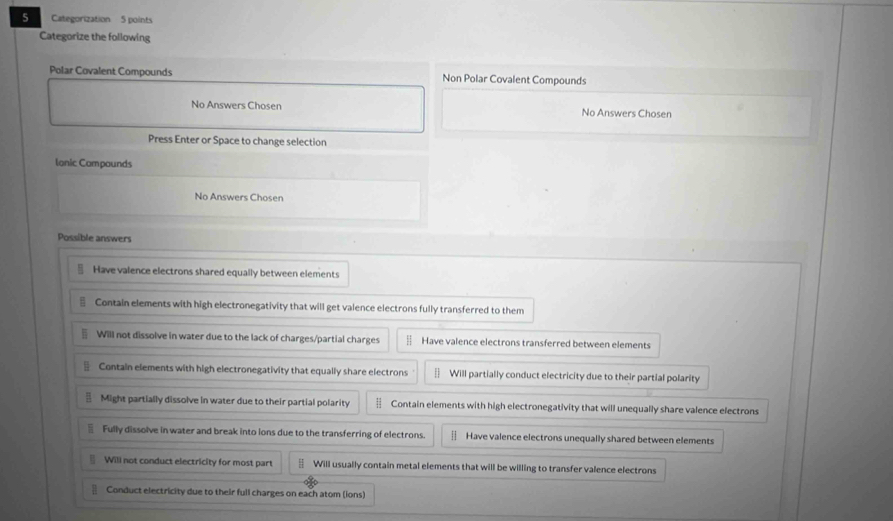 Categorization 5 points
Categorize the following
Polar Covalent Compounds Non Polar Covalent Compounds
No Answers Chosen No Answers Chosen
Press Enter or Space to change selection
lanic Compounds
No Answers Chosen
Possible answers
Have valence electrons shared equally between elements
Contain elements with high electronegativity that will get valence electrons fully transferred to them
Will not dissolve in water due to the lack of charges/partial charges Have valence electrons transferred between elements
§ Contain elements with high electronegativity that equally share electrons Will partially conduct electricity due to their partial polarity
Might partially dissolve in water due to their partial polarity H Contain elements with high electronegativity that will unequally share valence electrons
Fully dissolve in water and break into lons due to the transferring of electrons. | Have valence electrons unequally shared between elements
Will not conduct electricity for most part § Will usually contain metal elements that will be willing to transfer valence electrons
€ Conduct electricity due to their full charges on each atom (ions)