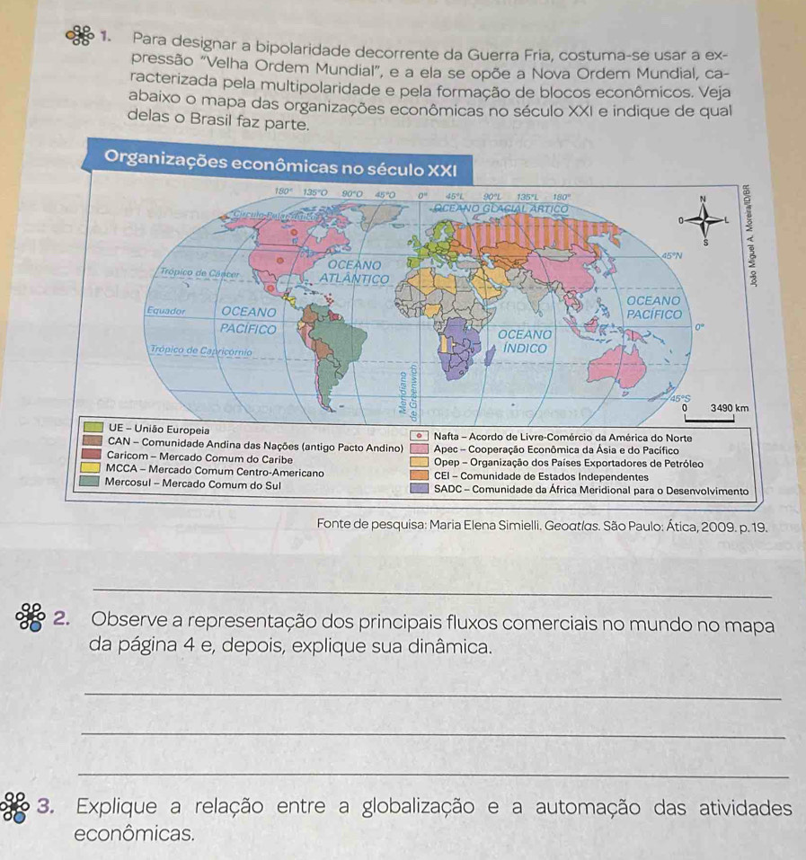 Para designar a bipolaridade decorrente da Guerra Fria, costuma-se usar a ex-
pressão “Velha Ordem Mundial”, e a ela se opõe a Nova Ordem Mundial, ca-
racterizada pela multipolaridade e pela formação de blocos econômicos. Veja
abaixo o mapa das organizações econômicas no século XXI e indique de qual
delas o Brasil faz parte.
Organizações econômicas no século XXI
Nafta - Acordo de Livre-Comércio da América do Norte
。
CAN - Comunidade Andina das Nações (antigo Pacto Andino) Apec - Cooperação Econômica da Ásia e do Pacífico
Caricom - Mercado Comum do Caribe Opep - Organização dos Países Exportadores de Petróleo
MCCA - Mercado Comum Centro-Americano CEI - Comunidade de Estados Independentes
Mercosul - Mercado Comum do Sul SADC - Comunidade da África Meridional para o Desenvolvimento
Fonte de pesquisa: Maria Elena Simielli. Geoαtlαs. São Paulo: Ática, 2009. p. 19.
_
2. Observe a representação dos principais fluxos comerciais no mundo no mapa
da página 4 e, depois, explique sua dinâmica.
_
_
_
3. Explique a relação entre a globalização e a automação das atividades
econômicas.