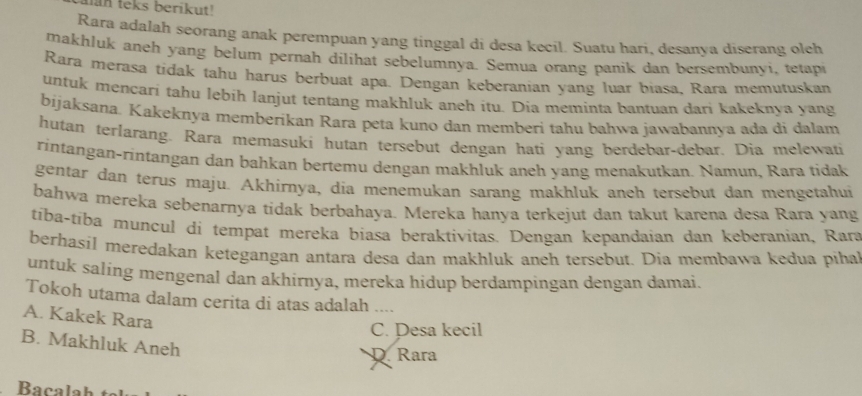 an teks berikut!
Rara adalah seorang anak perempuan yang tinggal di desa kecil. Suatu hari, desanya diserang oleh
makhluk aneh yang belum pernah dilihat sebelumnya. Semua orang panik dan bersembunyi, tetapi
Rara merasa tídak tahu harus berbuat apa. Dengan keberanian yang luar biasa, Rara memutuskan
untuk mencari tahu lebih lanjut tentang makhluk aneh itu. Dia meminta bantuan dari kakeknya yang
bijaksana. Kakeknya memberikan Rara peta kuno dan memberi tahu bahwa jawabannya ada di dalam
hutan terlarang. Rara memasuki hutan tersebut dengan hati yang berdebar-debar. Dia melewati
ríntangan-rintangan dan bahkan bertemu dengan makhluk aneh yang menakutkan. Namun, Rara tidak
gentar dan terus maju. Akhirnya, dia menemukan sarang makhluk aneh tersebut dan mengetahui
bahwa mereka sebenarnya tidak berbahaya. Mereka hanya terkejut dan takut karena desa Rara yang
tíba-tíba muncul di tempat mereka biasa beraktivitas. Dengan kepandaian dan keberanian, Rara
berhasil meredakan ketegangan antara desa dan makhluk aneh tersebut. Dia membawa kedua pihal
untuk saling mengenal dan akhirnya, meręka hidup berdampingan dengan damai.
Tokoh utama dalam cerita di atas adalah ....
A. Kakek Rara
C. Pesa kecil
B. Makhluk Aneh
D. Rara