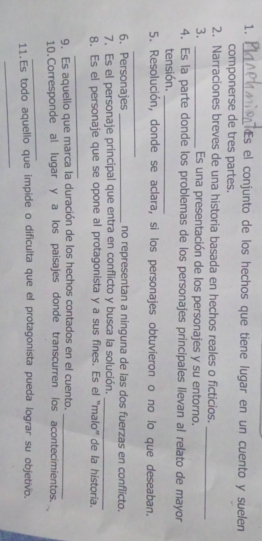 Es el conjunto de los hechos que tiene lugar en un cuento y suelen 
componerse de tres partes. 
2. Narraciones breves de una historia basada en hechos reales o ficticios. 
3._ 
_ 
Es una presentación de los personajes y su entorno. 
4. Es la parte donde los problemas de los personajes principales llevan al relato de mayor 
tensión._ 
5. Resolución, donde se aclara, si los personajes obtuvieron o no lo que deseaban. 
_ 
6. Personajes _no representan a ninguna de las dos fuerzas en conflicto. 
7. Es el personaje principal que entra en conflicto y busca la solución._ 
8. Es el personaje que se opone al protagonista y a sus fines. Es el “malo” de la historia. 
_ 
9. Es aquello que marca la duración de los hechos contados en el cuento._ 
10.Corresponde al lugar y a los paisajes donde transcurren los acontecimientos. 
_ 
11.Es todo aquello que impide o dificulta que el protagonista pueda lograr su objetivo. 
_