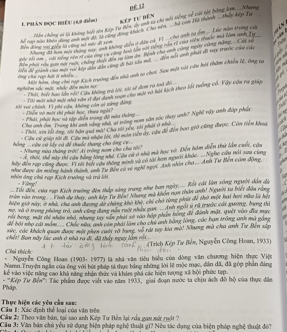 đÈ 12
I. PHÀN ĐỌC HIÈU (4,0 điểm) kép tư bèn
Hằn chẳng ai là không biết tên Kép Tư Bền, ấy anh ta chỉ nổi tiếng về cải tài bông lợn,...Nhưng
hoverline overline e rap nào khéo dùng anh một độ, là cũng đông khách. Cho nên, ...bà con Hà thành ...thấy kép Tư
Nhưng đã hơn một tháng nay, anh không diễn ở đâu cả. Vì ...cha anh ta ổm... Lúc nào trong cải
Bền đóng vai giễu là cũng nô nức đi xem
Trên
gác tối om... cái tiếng rên rĩ của ông cụ cũng hoà lẫn với tiếng rầu rĩ của siêu thuốc mà làm anh Tu
Bền phải rầu gan nát ruột, chắng thiết đến sự làm ăn. Bệnh cha anh càng ngày càng nặng,...Cái số c  v ă n  B  
`  
diền để giành của một yai kép dân dẫn cũng đi bài tầu mã, ... đến nổi anh phải đi vay trước của các
Một hôm, ông chủ rạp Kịch trường đến nhà anh ta chơi. Sau một vài cầu hỏi thăm chiếu lệ, ông tà
ông chủ rạp hát ít nhiều...
go.
nghiêm sắc mặt, nhắc đến món nợ:
Porph
- Thôi, biết bao lần rồi! Cậu không trả lời, tôi sẽ đem ra toà đỏ...
- Tôi mới nhờ một nhà văn sĩ đại danh soạn cho một vở hài kịch theo lối tuồng cổ. Vậy cậu ra giúp
tôi vai chính. Vì phi cậu, không còn ai xứng đáng.
Trời
- Diễn vở mới thì phải học, thưa ngài?
- Phải, phải học và tập diễn trong độ nửa tháng...
qing
Cha anh ốm. Trong khi anh vắng nhà, ai trông nom săn sóc thay anh? Nghĩ vậy anh đáp phắt:
Cu
- Thôi, xin lỗi ông, tôi bận quá mà! Cha tôi yếu, tôi phải ở nhà...
- Cậu cử giúp tôi đi. Cậu mà nhận lời, thì món tiền ấy, cậu để đến bao giờ cũng được. Còn tiền khoa  cách
th
hồng ...cậu cử lấy cả để thuốc thang cho ông cụ ...
- Nhưng nửa tháng trời! Ai trông nom cho cha tôi?
- Ả, thối, thế này thì cậu bằng lòng nhé. Cậu cử ở nhà mà học vớ. Đến hôm diễn thứ lần cuối, cậu  h
đãy đến rạp cũng được. Vì tôi biết cậu thông minh và có tài hơn người khác. ...Nghe câu nói sau cùng
như được ăn miếng bánh thánh, anh Tư Bền có vẻ nghĩ ngợi. Anh nhìn cha... Anh Tư Bền cảm động,
nhìn ông chủ rạp Kịch trường và trả lời.
- Vâng!
Tổi đển, cửa rạp Kịch trường đèn thắp sáng trưng như ban ngày,... Rồi cái làn sóng người dần dà
tràn vào trong.. ..Vinh dự thay, anh kép Tư Bền! Những mà khổn nạn thân anh! Người ta biết đầu rằng
hiện giờ này, ở nhà, cha anh đương dở chứng khò khè, chi chờ từng phút để thở một hai hơi nữa là hết
a
nợ, và ở trong phòng trò, anh cũng đang nẫu ruột nhầu gan. ...Anh ngồi ủ rũ trưởc cái gương, bụng thì inh
rối beng, mặt thì nhăn nhó, nhưng tay vẫn phải sở vào hộp phần hồng đề đánh mặt, quệt vào đĩa mực
để bối nhọ cái mồm..... Chốc nữa, anh còn phải làm cho chủ anh bằng lòng, các bạn trông anh mà gắng
sức, các khách quan được một phen cười vỡ bụng, vỗ rát tay kia mà! Nhưng mà cha anh Tư Bền sắp
chết! Ban nãy lúc anh ở nhà ra đi, đã thấy nguy lắm rồi...
(Trích Kép Tư Bền, Nguyễn Công Hoan, 1933)
Chú thích:
- Nguyễn Công Hoan (1903- 1977) là nhà văn tiêu biểu của dòng văn chương hiện thực Việt
Namn.Truyện ngắn của ông với bút pháp tả thực bằng những lời lẽ mộc mạc, dân dã, đã góp phần đáng
kể vào việc nâng cao khả năng nhận thức và khám phá các hiện tượng xã hội phức tạp.
- “Kép Tư Bền”: Tác phẩm được viết vào năm 1933, giai đoạn nước ta chịu ách đô hộ của thực dân
Pháp.
Thực hiện các yêu cầu sau:
Câu 1: Xác định thể loại của văn trên
Câu 2: Theo văn bản, tại sao anh Kép Tư Bền lại rầu gan nát ruột ?
Câu 3: Văn bản chủ yếu sử dụng biện pháp nghệ thuật gì? Nêu tác dụng của biện pháp nghệ thuật đó?