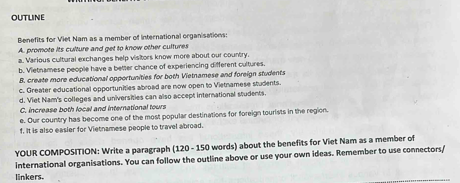 OUTLINE 
Benefits for Viet Nam as a member of international organisations: 
A. promote its culture and get to know other cultures 
a. Various cultural exchanges help visitors know more about our country. 
b. Vietnamese people have a better chance of experiencing different cultures. 
B. create more educational opportunities for both Vietnamese and foreign students 
c. Greater educational opportunities abroad are now open to Vietnamese students. 
d. Viet Nam's colleges and universities can also accept international students. 
C. increase both local and international tours 
e. Our country has become one of the most popular destinations for foreign tourists in the region. 
f. It is also easier for Vietnamese people to travel abroad. 
YOUR COMPOSITION: Write a paragraph (120 - 150 words) about the benefits for Viet Nam as a member of 
international organisations. You can follow the outline above or use your own ideas. Remember to use connectors/ 
linkers.