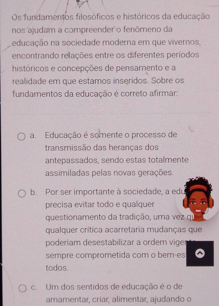 Os fundamentos filosóficos e históricos da educação
nos ajudam a compreender o fenômeno da
educação na sociedade moderna em que viveros,
encontrando relações entre os diferentes períodos
históricos e concepções de pensamento e a
realidade em que estamos inseridos. Sobre os
fundamentos da educação é correto afirmar:
a. Educação é somente o processo de
transmissão das heranças dos
antepassados, sendo estas totalmente
assimiladas pelas novas gerações.
b. Por ser importante à sociedade, a edu
precisa evitar todo e qualquer
questionamento da tradição, uma vez qu
qualquer crítica acarretaria mudanças que
poderiam desestabilizar a ordem viger
sempre comprometida com o bem-es
todos.
c. Um dos sentidos de educação é o de
amamentar, criar, alimentar, ajudando o