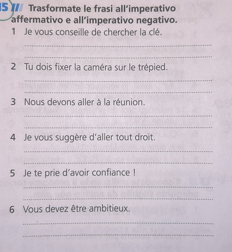 Trasformate le frasi all’imperativo 
affermativo e all’imperativo negativo. 
1 Je vous conseille de chercher la clé. 
_ 
_ 
2 Tu dois fixer la caméra sur le trépied. 
_ 
_ 
3 Nous devons aller à la réunion. 
_ 
_ 
4 Je vous suggère d'aller tout droit. 
_ 
_ 
5 Je te prie d’avoir confiance ! 
_ 
_ 
6 Vous devez être ambitieux. 
_ 
_