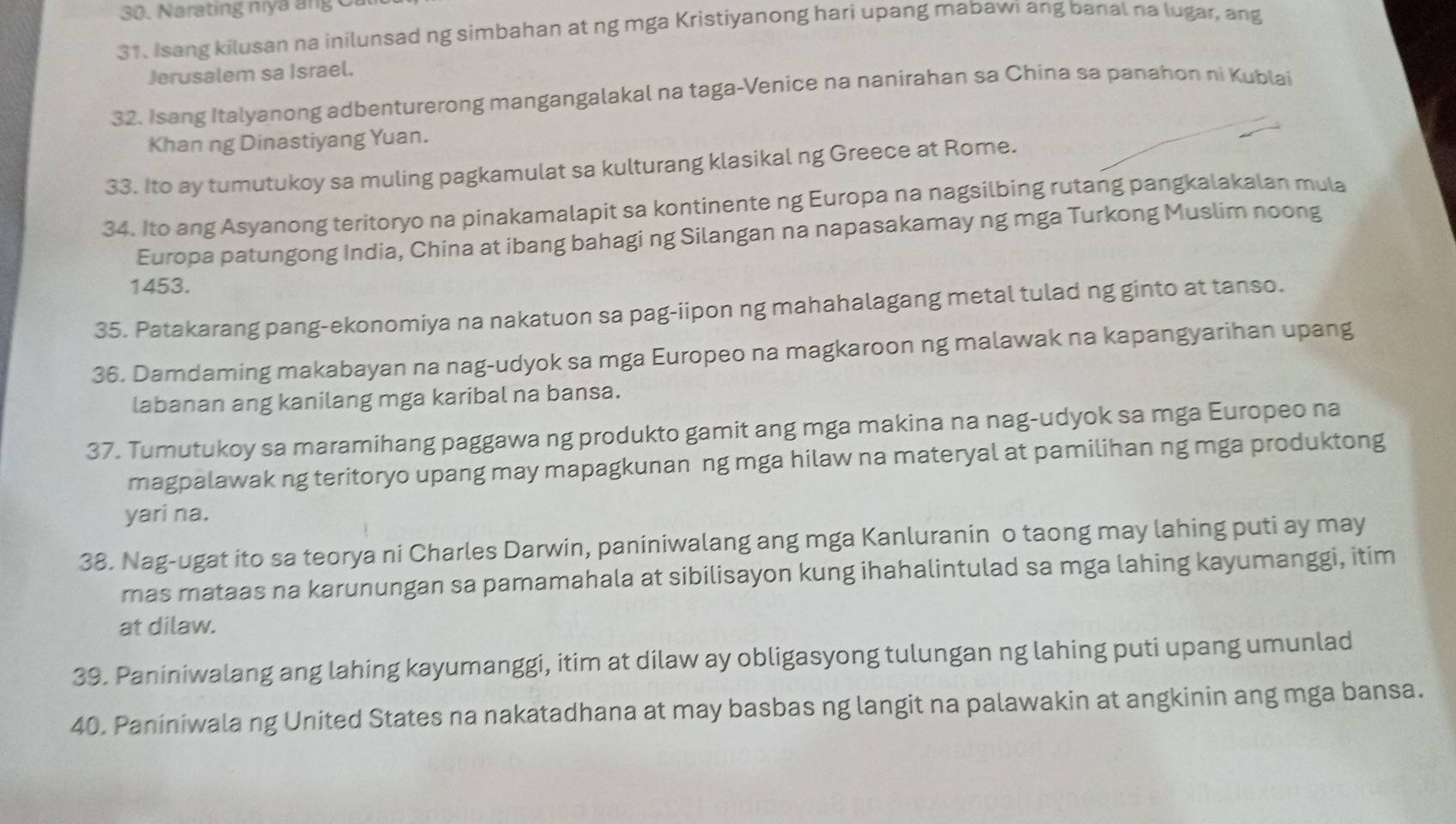 Narating nya ang C
31. Isang kilusan na inilunsad ng simbahan at ng mga Kristiyanong hari upang mabawi ang banal na lugar, ang
Jerusalem sa Israel.
32. Isang Italyanong adbenturerong mangangalakal na taga-Venice na nanirahan sa China sa panahon ni Kublai
Khan ng Dinastiyang Yuan.
33. Ito ay tumutukoy sa muling pagkamulat sa kulturang klasikal ng Greece at Rome.
34. Ito ang Asyanong teritoryo na pinakamalapit sa kontinente ng Europa na nagsilbing rutang pangkalakalan mula
Europa patungong India, China at ibang bahagi ng Silangan na napasakamay ng mga Turkong Muslim noong
1453.
35. Patakarang pang-ekonomiya na nakatuon sa pag-iipon ng mahahalagang metal tulad ng ginto at tanso.
36. Damdaming makabayan na nag-udyok sa mga Europeo na magkaroon ng malawak na kapangyarihan upang
labanan ang kanilang mga karibal na bansa.
37. Tumutukoy sa maramihang paggawa ng produkto gamit ang mga makina na nag-udyok sa mga Europeo na
magpalawak ng teritoryo upang may mapagkunan ng mga hilaw na materyal at pamilihan ng mga produktong
yari na.
38. Nag-ugat ito sa teorya ni Charles Darwin, paniniwalang ang mga Kanluranin o taong may lahing puti ay may
mas mataas na karunungan sa pamamahala at sibilisayon kung ihahalintulad sa mga lahing kayumanggi, itim
at dilaw.
39. Paniniwalang ang lahing kayumanggi, itim at dilaw ay obligasyong tulungan ng lahing puti upang umunlad
40. Paniniwala ng United States na nakatadhana at may basbas ng langit na palawakin at angkinin ang mga bansa.