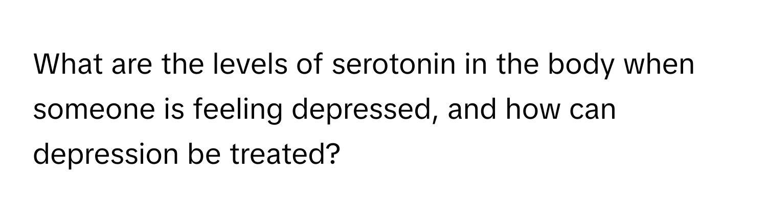 What are the levels of serotonin in the body when someone is feeling depressed, and how can depression be treated?