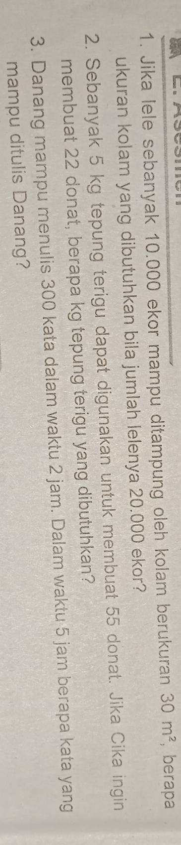 Jika lele sebanyak 10.000 ekor mampu ditampung oleh kolam berukuran 30m^2 , berapa 
ukuran kolam yang dibutuhkan bila jumlah lelenya 20.000 ekor? 
2. Sebanyak 5 kg tepung terigu dapat digunakan untuk membuat 55 donat. Jika Cika ingin 
membuat 22 donat, berapa kg tepung terigu yang dibutuhkan? 
3. Danang mampu menulis 300 kata dalam waktu 2 jam. Dalam waktu 5 jam berapa kata yang 
mampu ditulis Danang?