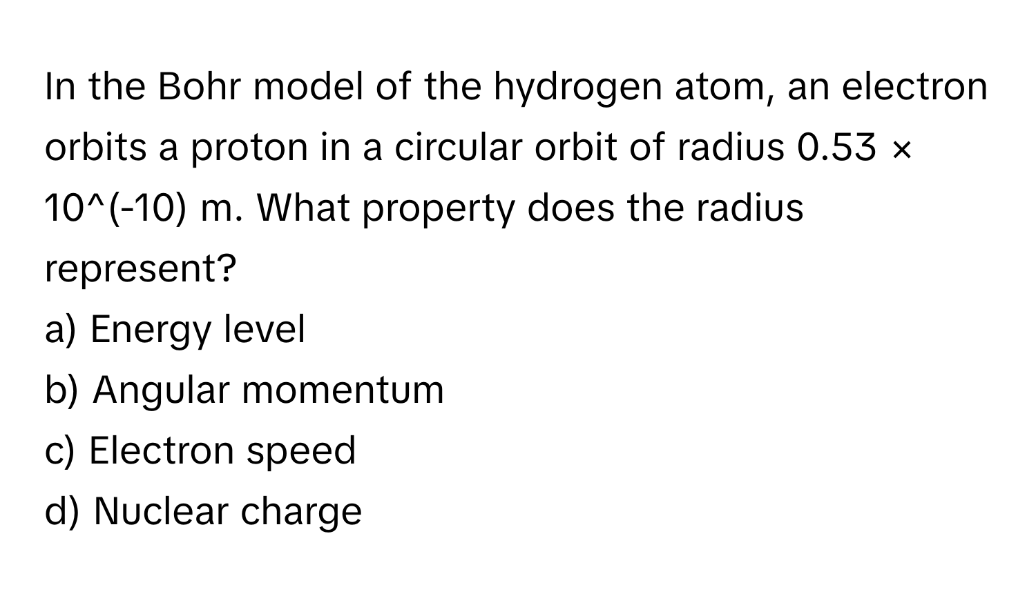 In the Bohr model of the hydrogen atom, an electron orbits a proton in a circular orbit of radius 0.53 × 10^(-10) m. What property does the radius represent?

a) Energy level 
b) Angular momentum 
c) Electron speed 
d) Nuclear charge