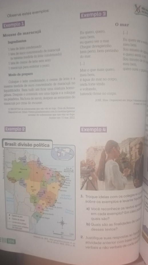 Observe estes exemplos:
Năn e9
Exemplo 3
n  
Exemplo 1
O mar
Mousse de maracujá
Eu quero, quero, [..]
Ingredientes meu bem,
eu quero ver o mar Eu quero ver e s
↑ lata de leite condensado Chegar devagarinho
meu bem.
1 lata de suco concentrado de maracujá bem perto, bem pertinho Sou mineiro de ága
(a mesma medida do leite condensado)
do mar.
e quero sentir o s
1 lata de creme de leite sem soro
Sou mineiro de s =
1 maracujá para enfeitar o prato [. ]
meu bem.
Mas o que mais quero; quero ouvir o gigin .
Modo de preparo meu bem,
Coloque o leite condensado, o creme de leite e a é água do mar no corpo,
mesma medida de suco concentrado de maracujá no onda forte vindo
liquidificador. Bata tudo até ficar uma mistura homo- e voltando,
gênea. Despeje o conteúdo em uma tigela e a coloque batendo firme no corpo.
na geladeira. Na hora de servir, despeje as sementes do JOS, Elias. Disponível em: https://elss
maracujá por cima do mousse Acosso e1 
12 RECEITAS de sobremesas que não vão ao logo. Guia da Sernana
Disposivel em: https://www.guiadasemana.com.br/receitas/galeria/
recestas-de-nobremesas-que-não-vao-ao-fogo.
Acesso em: 11 mar. 2022.
Exemplo 2 Exemplo 4
Brasil: divisão política
MA
a
n P ke 
no
MT
BA
DHH
DCEANO 1. Troque ideias com os colegas e e
        
TL ANTC 
*vitaria
sobre os exemplos e levante hip 
= R o ca lara i a) Você reconhece os textos ap
S   
em cada exemplo? Em casep
# Capia de são * 'Caal de sutado
quais são?
Logs ames Léaes
b) Quais são as finalidades de cas
L ea adões
desses textos?
035 122p
èm 2. Justifique suas respostas ao item 
106
atividade anterior com base no ''
adanadd de vE. Anas gangráfico escolar is ad Nộ de Sar p 16T 20MM p VC
verbais e não verbais de caa