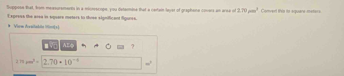 Suppose that, from measurements in a microscope, you determine that a certain layer of graphene covers an area of 2.70mu m^2 Convert this to square meters
Express the area in square meters to three significant figures. 
View Available Hint(s) 
■v AΣφ ?
2.70mu m^2= 2.70· 10^(-6)
m^2