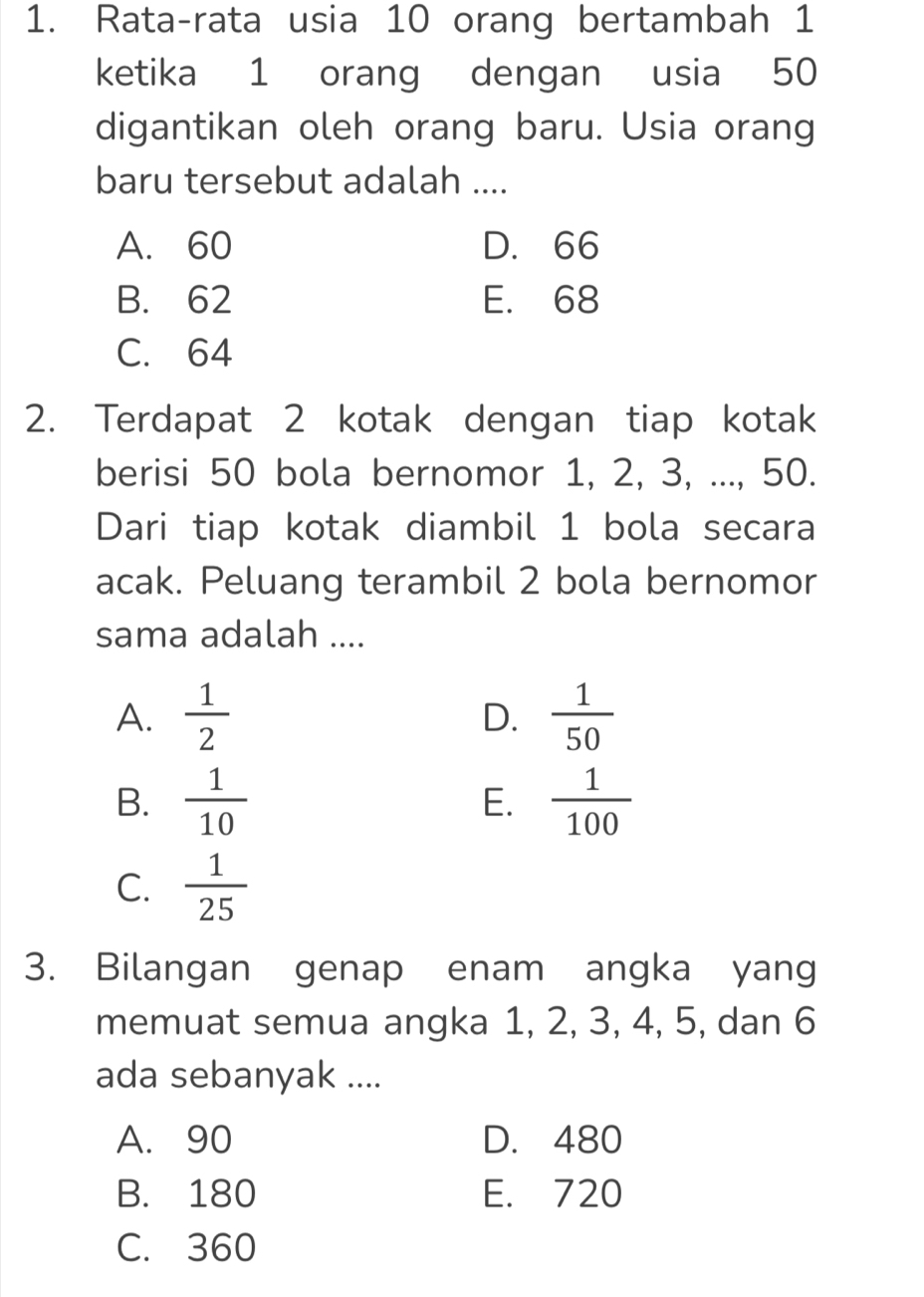 Rata-rata usia 10 orang bertambah 1
ketika 1 orang dengan usia 50
digantikan oleh orang baru. Usia orang
baru tersebut adalah ....
A. 60 D. 66
B. 62 E. 68
C. 64
2. Terdapat 2 kotak dengan tiap kotak
berisi 50 bola bernomor 1, 2, 3, ..., 50.
Dari tiap kotak diambil 1 bola secara
acak. Peluang terambil 2 bola bernomor
sama adalah ....
A.  1/2   1/50 
D.
B.  1/10   1/100 
E.
C.  1/25 
3. Bilangan genap enam angka yang
memuat semua angka 1, 2, 3, 4, 5, dan 6
ada sebanyak ....
A. 90 D. 480
B. 180 E. 720
C. 360