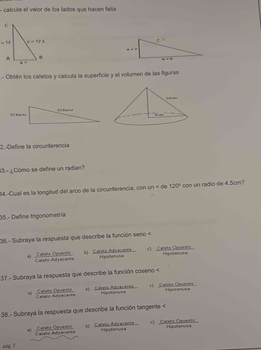 calcula el valor de los lados que hacen falta
.- Obtén los catetos y calcula la superficie y el volumen de las figuras
2.-Define la circunferencia
3.- ¿Cómo se define un radian?
34.-Cual es la longitud del arco de la circunferencia, con un < de  120° con un radio de 4.5cm?
35.- Define trigonometría
36.- Subraya la respuesta que describe la función seno a) Cateto Opuesto b) Cateto Adyacente c) Cateto Opuesto
Cateto Adyacente Hipotenusa Hipotenusa
37.- Subraya la respuesta que describe la función coseno <
* Satato Syacano b) Cateto Adyacente
Hipotenusa
38.- Subraya la respuesta que describe la función tangente a) Cateto Opuesto b) Cateto Adyacente C  Categora:anuesio
Cateto Adyacente Hipotenusa
pág 7