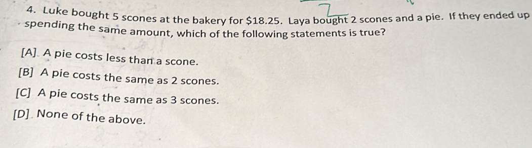 Luke bought 5 scones at the bakery for $18.25. Laya bought 2 scones and a pie. If they ended up
spending the same amount, which of the following statements is true?
[A] A pie costs less than a scone.
[B] A pie costs the same as 2 scones.
[C] A pie costs the same as 3 scones.
[D] None of the above.