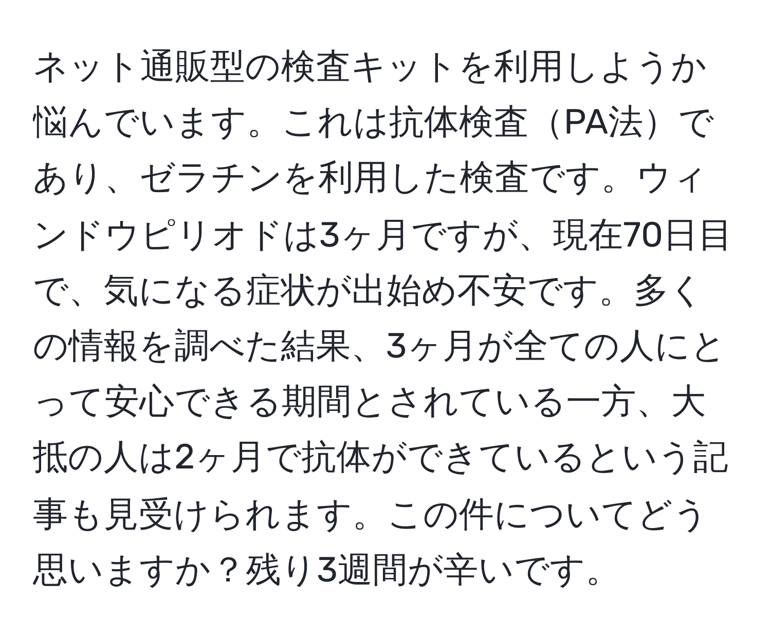 ネット通販型の検査キットを利用しようか悩んでいます。これは抗体検査PA法であり、ゼラチンを利用した検査です。ウィンドウピリオドは3ヶ月ですが、現在70日目で、気になる症状が出始め不安です。多くの情報を調べた結果、3ヶ月が全ての人にとって安心できる期間とされている一方、大抵の人は2ヶ月で抗体ができているという記事も見受けられます。この件についてどう思いますか？残り3週間が辛いです。