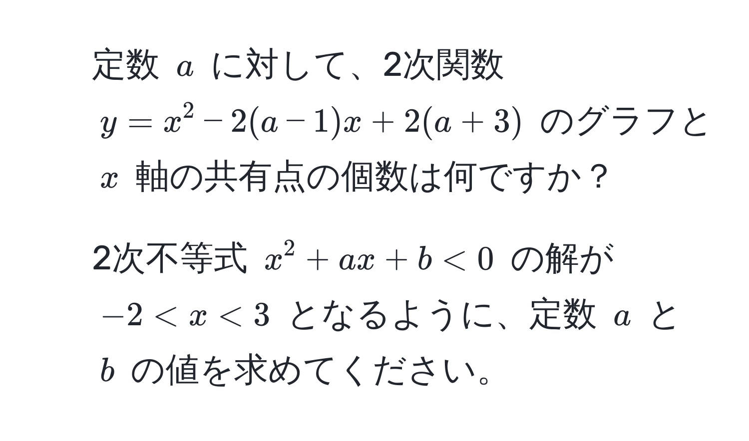 定数 ( a ) に対して、2次関数 ( y = x^2 - 2(a - 1)x + 2(a + 3) ) のグラフと ( x ) 軸の共有点の個数は何ですか？  
2. 2次不等式 ( x^2 + ax + b < 0 ) の解が ( -2 < x < 3 ) となるように、定数 ( a ) と ( b ) の値を求めてください。