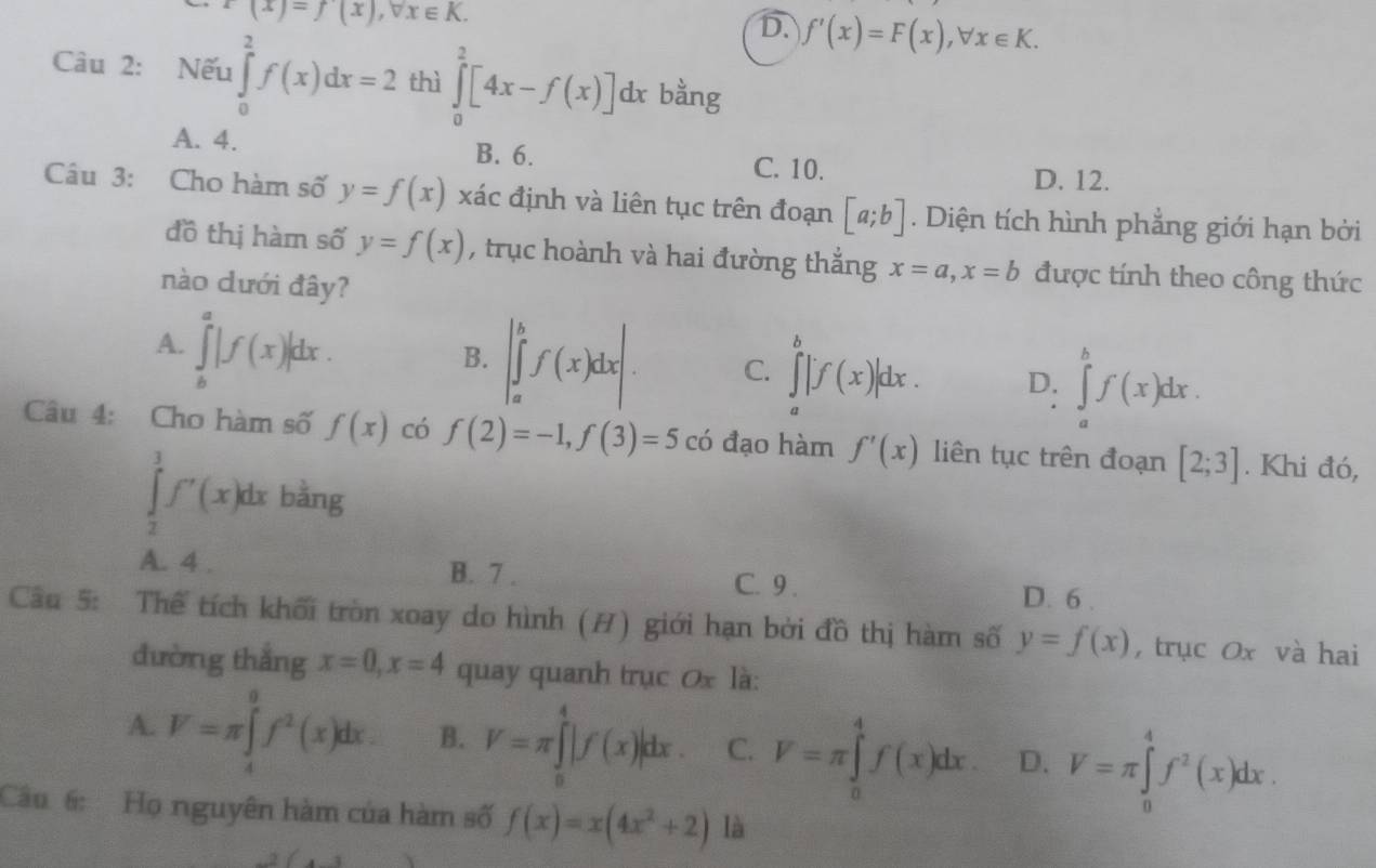 x(x)=f(x),forall x∈ K.
D. f'(x)=F(x),forall x∈ K.
Câu 2: Nếu ∈tlimits _0^(2f(x)dx=2 thì ∈tlimits _0^2[4x-f(x)]dx bằng
A. 4. B. 6. C. 10.
D. 12.
Câu 3: Cho hàm số y=f(x) xác định và liên tục trên đoạn [a;b]. Diện tích hình phẳng giới hạn bởi
đồ thị hàm số y=f(x) , trục hoành và hai đường thắng x=a,x=b được tính theo công thức
nào dưới đây?
A. ∈tlimits _b^a|f(x)|dx.
B. |∈tlimits _a^bf(x)dx|. C. ∈tlimits _a^b|f(x)|dx. D. ∈tlimits _a^bf(x)dx.
Câu 4: Cho hàm số f(x) có f(2)=-1,f(3)=5 có đạo hàm f'(x) liên tục trên đoạn [2;3]. Khi đó,
∈tlimits _2^3f'(x)dx bằng
A. 4 . B. 7 . C. 9 . D. 6 .
Câu 5: Thể tích khối tròn xoay do hình (H) giới hạn bởi đồ thị hàm số y=f(x) , trục Ox và hai
đường thắng x=0,x=4 quay quanh trục 0x là:
A. V=π ∈tlimits _4^9f^2)(x)dx. B. V=π ∈tlimits _0^(4|f(x)|dx. C. V=π ∈tlimits _0^4f(x)dx. D. V=π ∈tlimits _0^4f^2)(x)dx.
Câu 6: Họ nguyên hàm của hàm số f(x)=x(4x^2+2) là