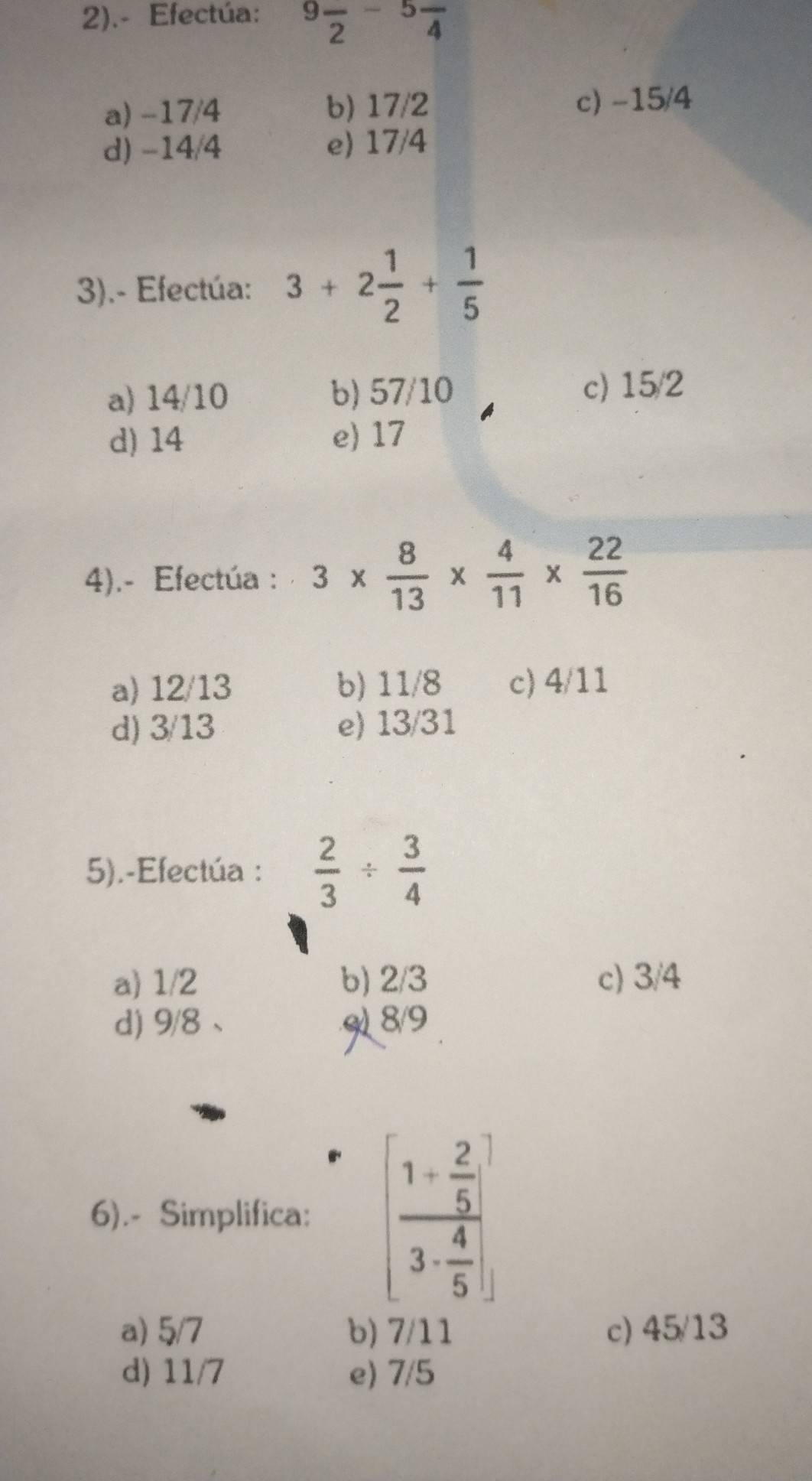 2).- Efectúa: 9frac 2-5frac 4
a) -17/4 b) 17/2 c) -15/4
d) -14/4 e) 17/4
3).- Efectúa: 3+2 1/2 + 1/5 
a) 14/10 b) 57/10 c) 15/2
d) 14 e) 17
4).- Efectúa : 3*  8/13 *  4/11 *  22/16 
a) 12/13 b) 11/8 c) 4/11
d) 3/13 e) 13/31
5).-Efectúa :  2/3 /  3/4 
a) 1/2 b) 2/3 c) 3/4
d) 9/8 、 9) 8/9
6).- Simplifica: [frac 1+ 2/5 3- 4/5 ]
a) 5/7 b) 7/11 c) 45/13
d) 11/7 e) 7/5