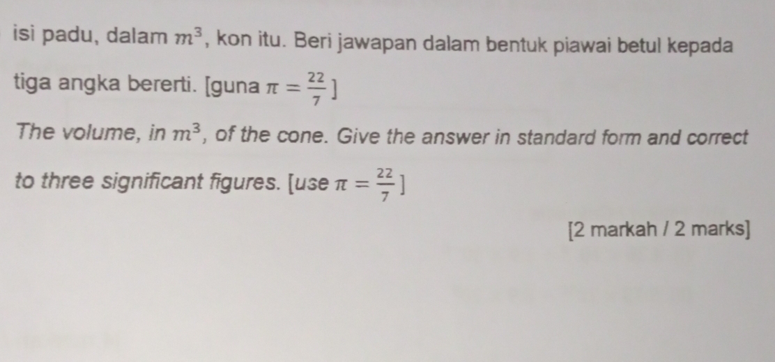 isi padu, dalam m^3 , kon itu. Beri jawapan dalam bentuk piawai betul kepada 
tiga angka bererti. [guna π = 22/7 ]
The volume, in m^3 , of the cone. Give the answer in standard form and correct 
to three significant figures. [use π = 22/7 ]
[2 markah / 2 marks]