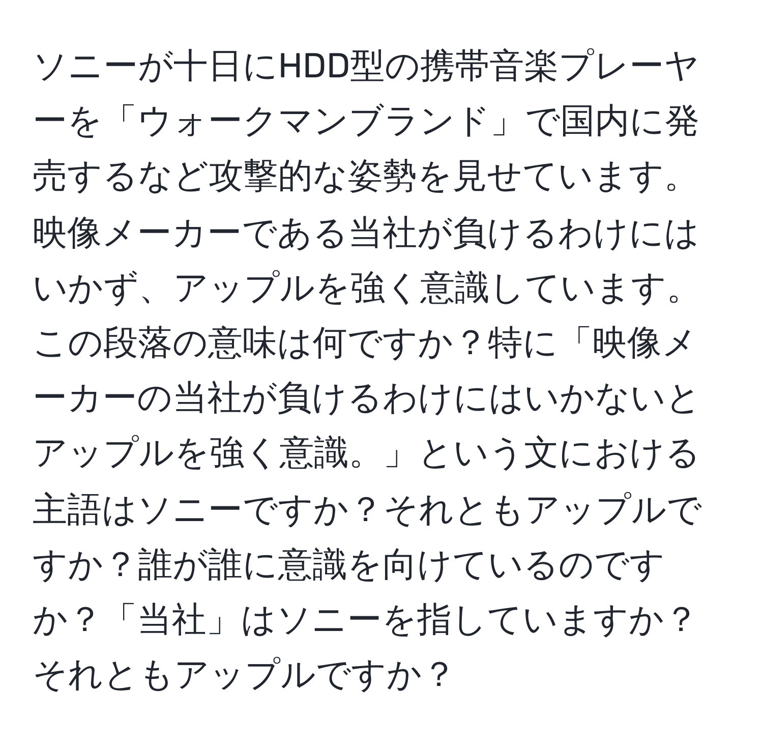 ソニーが十日にHDD型の携帯音楽プレーヤーを「ウォークマンブランド」で国内に発売するなど攻撃的な姿勢を見せています。映像メーカーである当社が負けるわけにはいかず、アップルを強く意識しています。この段落の意味は何ですか？特に「映像メーカーの当社が負けるわけにはいかないとアップルを強く意識。」という文における主語はソニーですか？それともアップルですか？誰が誰に意識を向けているのですか？「当社」はソニーを指していますか？それともアップルですか？