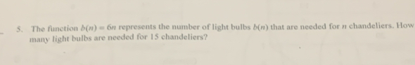 The function b(n)= 6/1 6% represents the number of light bulbs b(n) that are needed for n chandeliers. How 
many light bulbs are needed for 15 chandeliers?