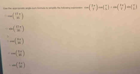 Use the appropriate angle-sum formula to simplify the following expression: cos ( 2π /7 )cos ( π /5 )+sin ( 2π /7 )sin ( π /5 )
cos ( 17π /35 )
sin ( 17π /35 )
cos ( 3π /35 )
cos ( 2π /35 )
sin ( 3π /35 )