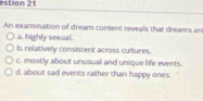 estion 21
An examination of dream content reveals that dreams an
a. highly sexual.
b. relatively consistent across cultures.
c. mostly about unusuall and unique life events.
d, about sad events rather than happy ones.