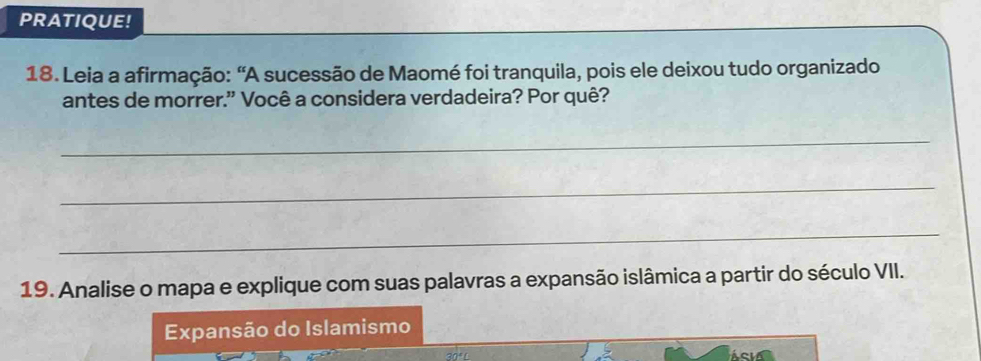 PRATIQUE! 
18. Leia a afirmação: “A sucessão de Maomé foi tranquila, pois ele deixou tudo organizado 
antes de morrer." Você a considera verdadeira? Por quê? 
_ 
_ 
_ 
19. Analise o mapa e explique com suas palavras a expansão islâmica a partir do século VII. 
Expansão do Islamismo