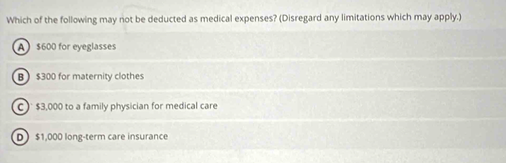 Which of the following may not be deducted as medical expenses? (Disregard any limitations which may apply.)
A $600 for eyeglasses
B $300 for maternity clothes
C ) $3,000 to a family physician for medical care
D $1,000 long-term care insurance