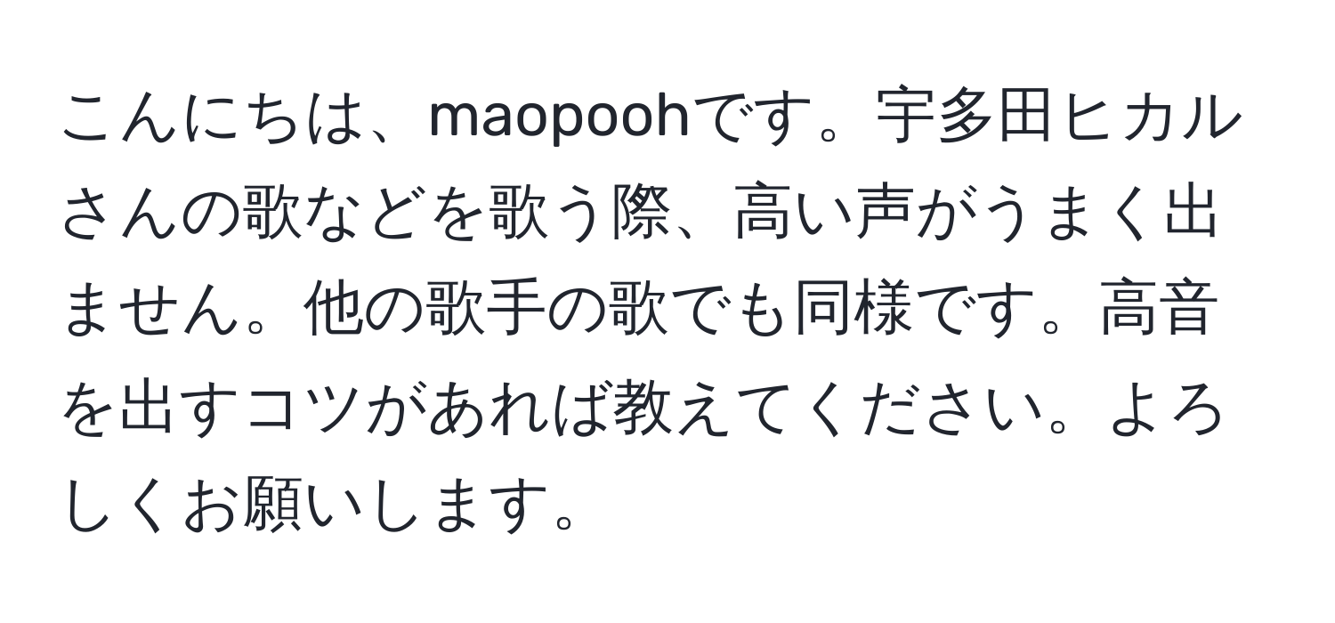 こんにちは、maopoohです。宇多田ヒカルさんの歌などを歌う際、高い声がうまく出ません。他の歌手の歌でも同様です。高音を出すコツがあれば教えてください。よろしくお願いします。