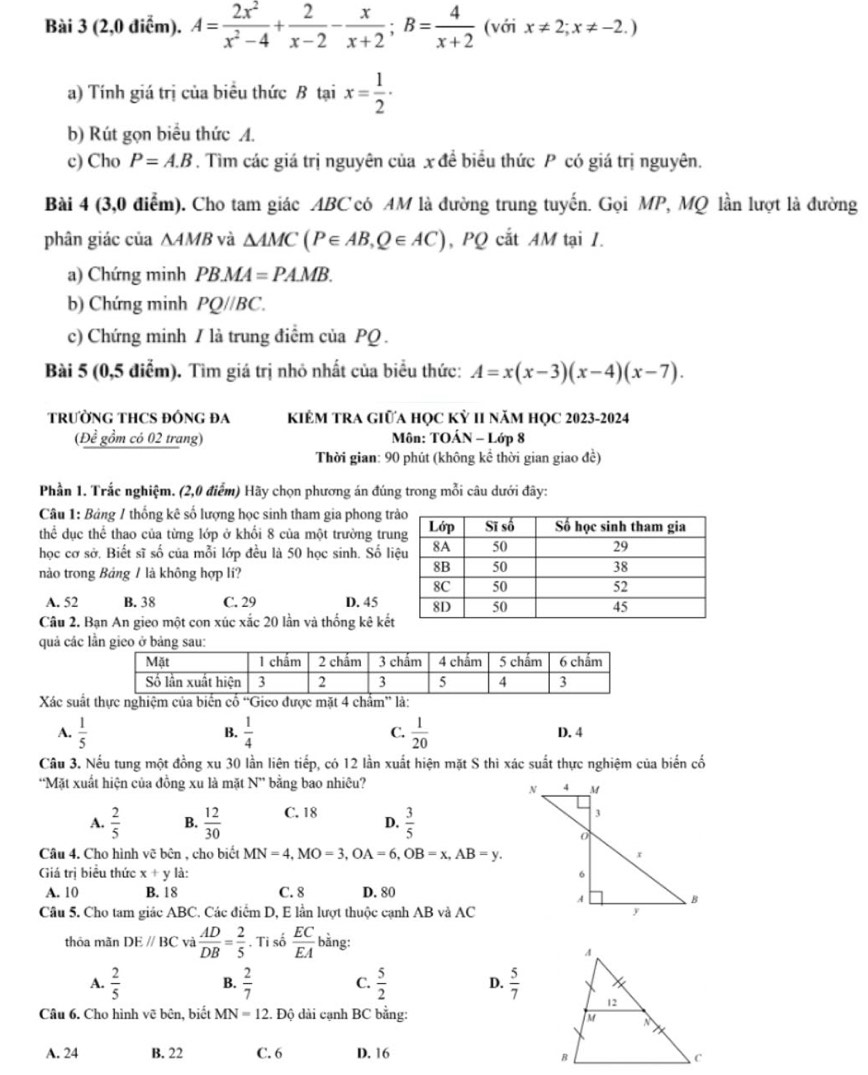 (2,0 điểm). A= 2x^2/x^2-4 + 2/x-2 - x/x+2 ;B= 4/x+2  (với x!= 2;x!= -2.)
a) Tính giá trị của biểu thức B tại x= 1/2 ·
b) Rút gọn biểu thức A.
c) Cho P=A.B. Tìm các giá trị nguyên của x đề biểu thức P có giá trị nguyên.
Bài 4 (3,0 điểm). Cho tam giác ABC có AM là đường trung tuyến. Gọi MP, MQ lần lượt là đường
phân giác của ∆AMB và △ AMC(P∈ AB,Q∈ AC) , PQ cắt AM tại I.
a) Chứng minh PBMA=PAMB.
b) Chứng minh PQ//BC.
c) Chứng minh / là trung điểm của PQ .
Bài 5 (0,5 điễm). Tìm giá trị nhỏ nhất của biểu thức: A=x(x-3)(x-4)(x-7).
TRƯỜNG THCS ĐỒNG ĐA KIÊM TRA GIữA HỌC Kỷ II năM HọC 2023-2024
(Để gồm có 02 trang)  Môn: TOÁN - Lớp 8
Thời gian: 90 phút (không kể thời gian giao đề)
Phần 1. Trắc nghiệm. (2,0 điểm) Hãy chọn phương án đúng trong mỗi câu dưới đây:
Câu 1: Bảng 1 thống kê số lượng học sinh tham gia phong tr
thể dục thể thao của từng lớp ở khối 8 của một trường tru
học cơ sở. Biết sĩ số của mỗi lớp đều là 50 học sinh. Số l
nào trong Bảng 1 là không hợp li?
A. 52 B. 38 C. 29 D. 45
Câu 2. Bạn An gieo một con xúc xắc 20 lần và thống kê kết
quả các lần gieo ở bảng sa
Xác suất thực nghiệm của biến cố ''Gico được mặt 4 chẩm” là:
B.
A.  1/5   1/4  C.  1/20  D. 4
Câu 3. Nếu tung một đồng xu 30 lần liên tiếp, có 12 lần xuất hiện mặt S thì xác suất thực nghiệm của biến cố
*Mặt xuất hiện của đồng xu là mặt N'' bằng bao nhiêu?
A.  2/5  B.  12/30  C. 18 D.  3/5 
Câu 4. Cho hình vẽ bên , cho biết MN=4,MO=3,OA=6,OB=x,AB=y.
Giá trị biểu thức x+y là:
A. 10 B. 18 C. 8 D. 80
Câu 5. Cho tam giác ABC. Các điểm D, E lần lượt thuộc cạnh AB và AC
thỏa mǎn DEparallel BC và  AD/DB = 2/5 . Ti số  EC/EA  bằng:
A.  2/5  B.  2/7  C.  5/2  D.  5/7 
Câu 6. Cho hình vẽ bện, biết MN=12 :. Độ dài cạnh BC bằng:
A. 24 B. 22 C. 6 D. 16