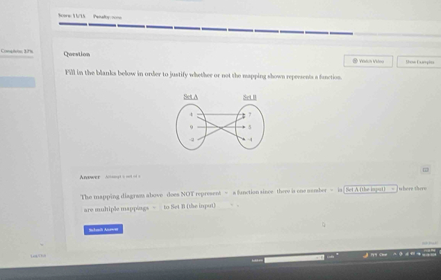 Score: 1 1/15 Penalty: non 
Completn 3P% Question * Watch Video Show Darple 
Fill in the blanks below in order to justify whether or not the mapping shown represents a function. 
Answer Altsgt a not of a 
The mapping diagram above does NOT represent > a function since there is one number = in| Set A (the isput) where there 
are multiple mappings > to Set B (the input) 
Snlanît Awe 
LegDiA