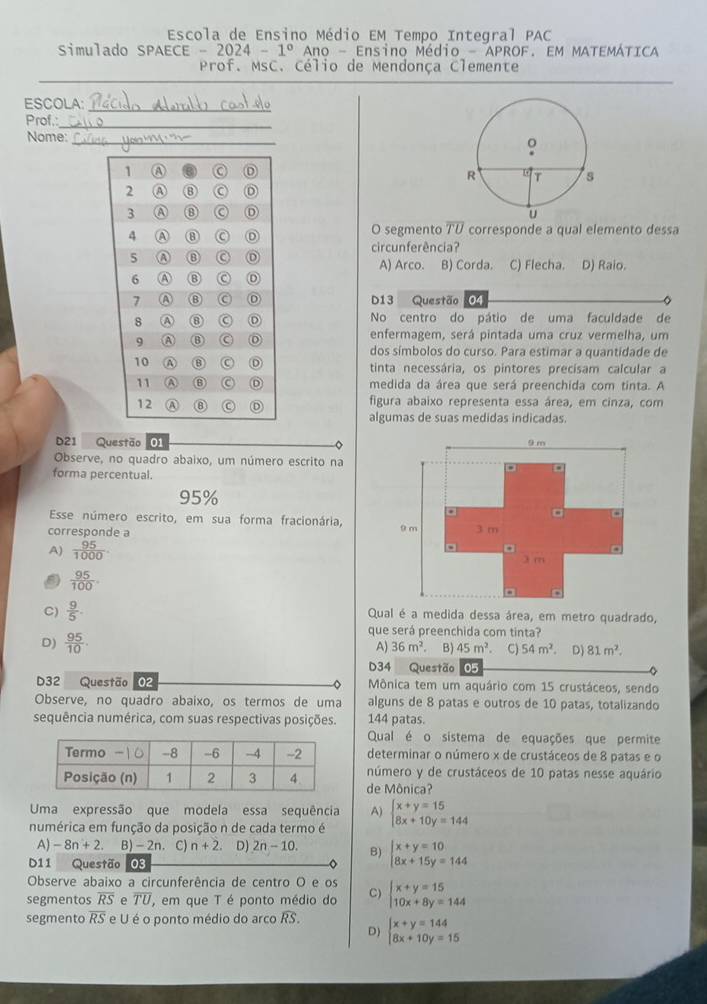 Escola de Ensino Médio EM Tempo Integral PAC
Simulado SPAECE -2024-1° Ano - Ensino Médio  aproF. Em mateMÁtica
Prof. MsC. Célio de Mendonça Clemente
ESCOLA:_
Prof.:
_
Nome:_
 
 
O segmento overline TU corresponde a qual elemento dessa
cir cunferência?
A) Arco. B) Corda. C) Flecha. D) Raio.
D13 Questão 04
No centro do pátio de uma faculdade de
enfermagem, será pintada uma cruz vermelha, um
dos símbolos do curso. Para estimar a quantidade de
tinta necessária, os pintores precísam calcular a
medida da área que será preenchida com tinta. A
figura abaixo representa essa área, em cinza, com
algumas de suas medidas indicadas.
D21 Questão 01 。
Observe, no quadro abaixo, um número escrito na
forma percentual.
95%
Esse número escrito, em sua forma fracionária,
corresponde a
A)  95/1000 
 95/100 .
C)  9/5 . Qual é a medida dessa área, em metro quadrado,
D)  95/10 .
que será preenchida com tinta?
A) 36m^2 B) 45m^2 C) 54m^2 D) 81m^2.
D34 Questão 05
D32 Questão 02 Mônica tem um aquário com 15 crustáceos, sendo
Observe, no quadro abaixo, os termos de uma alguns de 8 patas e outros de 10 patas, totalizando
sequência numérica, com suas respectivas posições. 144 patas.
Qual é o sistema de equações que permite
determinar o número x de crustáceos de 8 patas e o
número y de crustáceos de 10 patas nesse aquário
de Mônica?
Uma expressão que modela essa sequência A)
numérica em função da posição n de cada termo é beginarrayl x+y=15 8x+10y=144endarray.
A) -8n+2 B) -2n . C) n+2 D) 2n-10. B) beginarrayl x+y=10 8x+15y=144endarray.
D11 Questão 03
Observe abaixo a circunferência de centro O e os
segmentos overline RS e overline TU , em que T é ponto médio do C) beginarrayl x+y=15 10x+8y=144endarray.
segmento overline RS e U é o ponto médio do arco widehat RS. beginarrayl x+y=144 8x+10y=15endarray.
D)