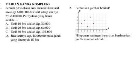 PILIHAN GANDA KOMPLEKS
. Sebuah pærusahaan taksi menentukan tarif 2. Perhatikan gambar berikut!
awal Rp 6.000,00 dan tarif setiap km nya
Rp 2.400,00.Pernyatsan yang benar
udalah....
A. Tarif 10 km adalah Rp. 30.000
B. Tarif 20 km adalah Rp. 60,000
C. Tarif 40 km adalah Rp. 102.000
D. Jika tarifnya Rp. 45.000,00 maka jarak Himpunan pasangan berurutan berdasarkan
yang ditempuh 15 km grafik tersebut adalah....