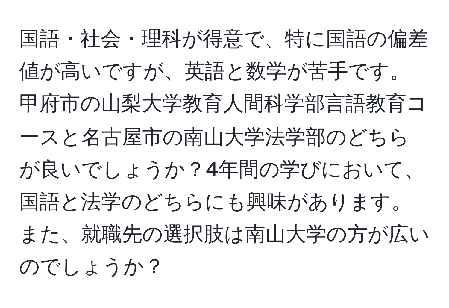 国語・社会・理科が得意で、特に国語の偏差値が高いですが、英語と数学が苦手です。甲府市の山梨大学教育人間科学部言語教育コースと名古屋市の南山大学法学部のどちらが良いでしょうか？4年間の学びにおいて、国語と法学のどちらにも興味があります。また、就職先の選択肢は南山大学の方が広いのでしょうか？