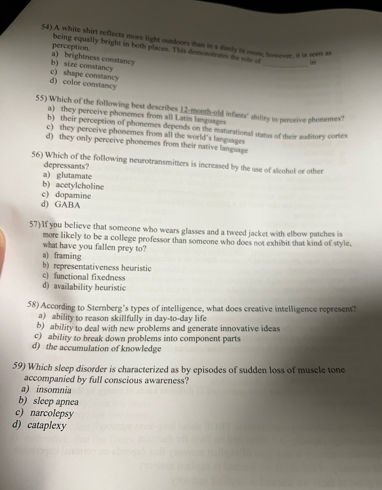 A white shirt reflects more light outdoors than in a dimly lit room; however, it is seen as
perception.
_
being equally bright in both places. This demonstrates the rofe of
a) brightness constancy
in
b) size constancy
c) shape constancy
d) color constancy
55) Which of the following best describes 12-month -old infants' ability to perceive phonemes?
a) they perceive phonemes from all Latin languages
b) their perception of phonemes depends on the maturational status of their auditory cortex
c) they perceive phonemes from all the world’s languages
d) they only perceive phonemes from their native language
56) Which of the following neurotransmitters is increased by the use of alcohol or other
depressants?
a) glutamate
b) acetylcholine
c) dopamine
d) GABA
57)If you believe that someone who wears glasses and a tweed jacket with elbow patches is
more likely to be a college professor than someone who does not exhibit that kind of style,
what have you fallen prey to?
a) framing
b) representativeness heuristic
c) functional fixedness
d) availability heuristic
58) According to Sternberg’s types of intelligence, what does creative intelligence represent?
a) ability to reason skillfully in day-to-day life
b) ability to deal with new problems and generate innovative ideas
c) ability to break down problems into component parts
d) the accumulation of knowledge
59) Which sleep disorder is characterized as by episodes of sudden loss of muscle tone
accompanied by full conscious awareness?
a) insomnia
b) sleep apnea
c) narcolepsy
d) cataplexy