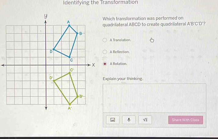 Identifying the Transformation
hich transformation was performed on
uadrilateral ABCD to create quadrilateral A'B'C'D' ?
A Translation.
A Reflection.
A Rotation.
xplain your thinking.
. sqrt(± ) Share With Class