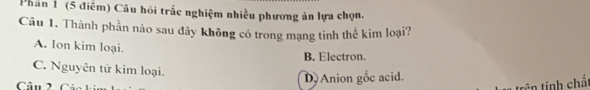 Phần 1 (5 điểm) Câu hồi trắc nghiệm nhiều phương án lựa chọn.
Câu 1. Thành phần nào sau đây không có trong mạng tinh thể kim loại?
A. Ion kim loại.
B. Electron.
C. Nguyên tử kim loại.
Câu 2 Các D Anion gốc acid.
tên tính chấ